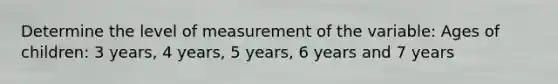 Determine the level of measurement of the variable: Ages of children: 3 years, 4 years, 5 years, 6 years and 7 years