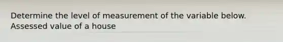 Determine the level of measurement of the variable below. Assessed value of a house