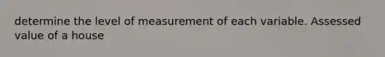 determine the level of measurement of each variable. Assessed value of a house