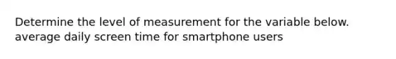 Determine the level of measurement for the variable below. average daily screen time for smartphone users