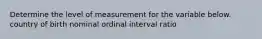 Determine the level of measurement for the variable below. country of birth nominal ordinal interval ratio