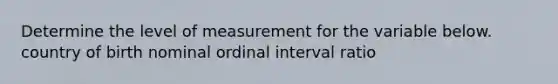 Determine the level of measurement for the variable below. country of birth nominal ordinal interval ratio