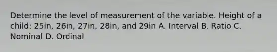 Determine the level of measurement of the variable. Height of a child: 25in, 26in, 27in, 28in, and 29in A. Interval B. Ratio C. Nominal D. Ordinal