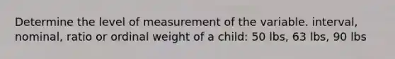 Determine the level of measurement of the variable. interval, nominal, ratio or ordinal weight of a child: 50 lbs, 63 lbs, 90 lbs