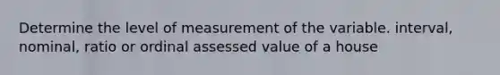 Determine the level of measurement of the variable. interval, nominal, ratio or ordinal assessed value of a house