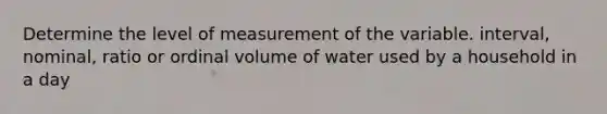 Determine the level of measurement of the variable. interval, nominal, ratio or ordinal volume of water used by a household in a day