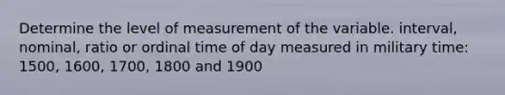 Determine the level of measurement of the variable. interval, nominal, ratio or ordinal time of day measured in military time: 1500, 1600, 1700, 1800 and 1900