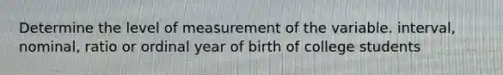 Determine the level of measurement of the variable. interval, nominal, ratio or ordinal year of birth of college students