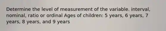 Determine the level of measurement of the variable. interval, nominal, ratio or ordinal Ages of children: 5 years, 6 years, 7 years, 8 years, and 9 years