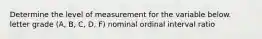 Determine the level of measurement for the variable below. letter grade (A, B, C, D, F) nominal ordinal interval ratio