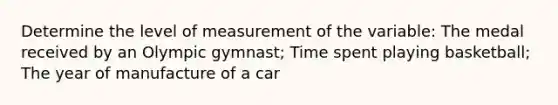 Determine the level of measurement of the variable: The medal received by an Olympic gymnast; Time spent playing basketball; The year of manufacture of a car