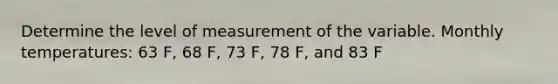 Determine the level of measurement of the variable. Monthly temperatures: 63 F, 68 F, 73 F, 78 F, and 83 F