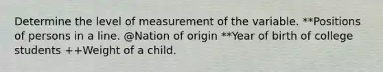 Determine the level of measurement of the variable. **Positions of persons in a line. @Nation of origin **Year of birth of college students ++Weight of a child.