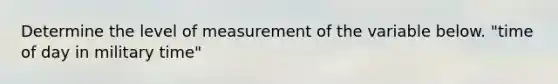 Determine the level of measurement of the variable below. "time of day in military time"