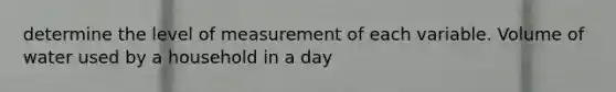 determine the level of measurement of each variable. Volume of water used by a household in a day