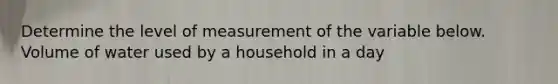 Determine the level of measurement of the variable below. Volume of water used by a household in a day