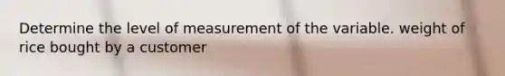 Determine the level of measurement of the variable. weight of rice bought by a customer