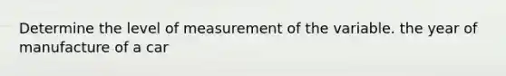 Determine the level of measurement of the variable. the year of manufacture of a car