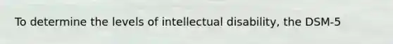 To determine the levels of intellectual disability, the DSM-5