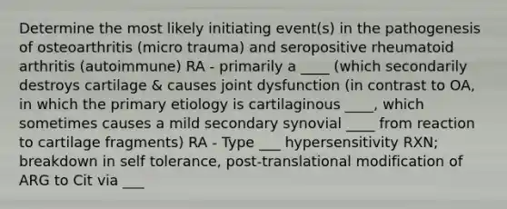 Determine the most likely initiating event(s) in the pathogenesis of osteoarthritis (micro trauma) and seropositive rheumatoid arthritis (autoimmune) RA - primarily a ____ (which secondarily destroys cartilage & causes joint dysfunction (in contrast to OA, in which the primary etiology is cartilaginous ____, which sometimes causes a mild secondary synovial ____ from reaction to cartilage fragments) RA - Type ___ hypersensitivity RXN; breakdown in self tolerance, post-translational modification of ARG to Cit via ___