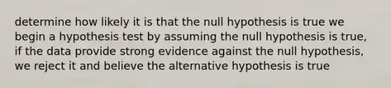 determine how likely it is that the null hypothesis is true we begin a hypothesis test by assuming the null hypothesis is true, if the data provide strong evidence against the null hypothesis, we reject it and believe the alternative hypothesis is true