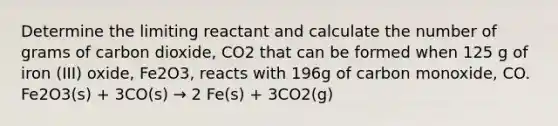 Determine the limiting reactant and calculate the number of grams of carbon dioxide, CO2 that can be formed when 125 g of iron (III) oxide, Fe2O3, reacts with 196g of carbon monoxide, CO. Fe2O3(s) + 3CO(s) → 2 Fe(s) + 3CO2(g)