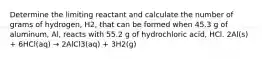 Determine the limiting reactant and calculate the number of grams of hydrogen, H2, that can be formed when 45.3 g of aluminum, Al, reacts with 55.2 g of hydrochloric acid, HCl. 2Al(s) + 6HCl(aq) → 2AlCl3(aq) + 3H2(g)