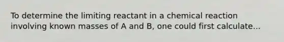 To determine the limiting reactant in a chemical reaction involving known masses of A and B, one could first calculate...