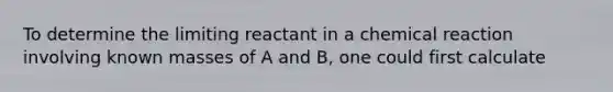 To determine the limiting reactant in a chemical reaction involving known masses of A and B, one could first calculate