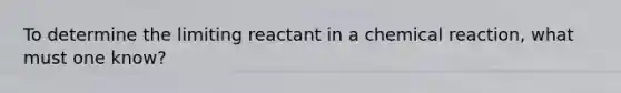 To determine the limiting reactant in a chemical reaction, what must one know?