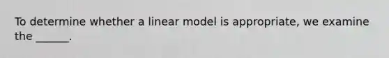 To determine whether a linear model is appropriate, we examine the ______.