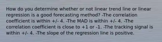 How do you determine whether or not linear trend line or linear regression is a good forecasting method? -The correlation coefficient is within +/- 4. -The MAD is within +/- 4. -The correlation coefficient is close to +1 or -1. -The tracking signal is within +/- 4. -The slope of the regression line is positive.