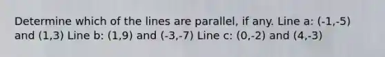 Determine which of the lines are parallel, if any. Line a: (-1,-5) and (1,3) Line b: (1,9) and (-3,-7) Line c: (0,-2) and (4,-3)