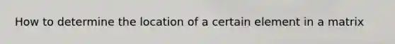 How to determine the location of a certain element in a matrix