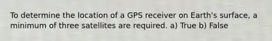 To determine the location of a GPS receiver on Earth's surface, a minimum of three satellites are required. a) True b) False