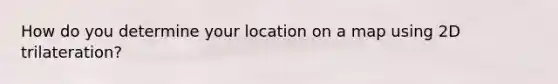 How do you determine your location on a map using 2D trilateration?