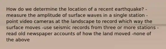 How do we determine the location of a recent earthquake? -measure the amplitude of surface waves in a single station -point video cameras at the landscape to record which way the surface moves -use seismic records from three or more stations -read old newspaper accounts of how the land moved -none of the above