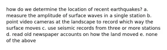 how do we determine the location of recent earthquakes? a. measure the amplitude of surface waves in a single station b. point video cameras at the landscape to record which way the surface moves c. use seismic records from three or more stations d. read old newspaper accounts on how the land moved e. none of the above