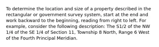 To determine the location and size of a property described in the rectangular or government survey system, start at the end and work backward to the beginning, reading from right to left. For example, consider the following description: The S1/2 of the NW 1/4 of the SE 1/4 of Section 11, Township 8 North, Range 6 West of the Fourth Principal Meridian.