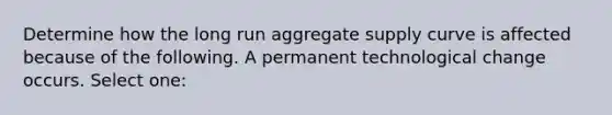 Determine how the long run aggregate supply curve is affected because of the following. A permanent technological change occurs. Select one: