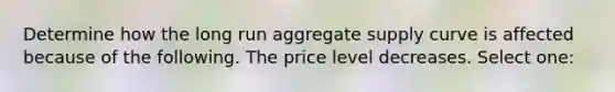 Determine how the long run aggregate supply curve is affected because of the following. The price level decreases. Select one: