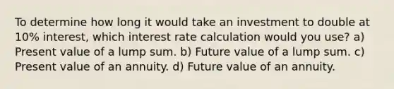 To determine how long it would take an investment to double at 10% interest, which interest rate calculation would you use? a) Present value of a lump sum. b) Future value of a lump sum. c) Present value of an annuity. d) Future value of an annuity.