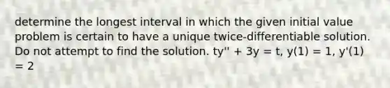 determine the longest interval in which the given initial value problem is certain to have a unique twice-differentiable solution. Do not attempt to find the solution. ty'' + 3y = t, y(1) = 1, y'(1) = 2