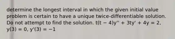 determine the longest interval in which the given initial value problem is certain to have a unique twice-differentiable solution. Do not attempt to find the solution. t(t − 4)y'' + 3ty' + 4y = 2, y(3) = 0, y'(3) = −1