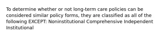 To determine whether or not long-term care policies can be considered similar policy forms, they are classified as all of the following EXCEPT: Noninstitutional Comprehensive Independent Institutional