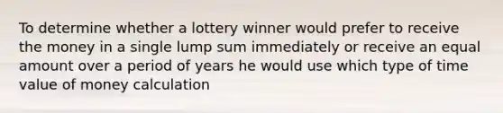 To determine whether a lottery winner would prefer to receive the money in a single lump sum immediately or receive an equal amount over a period of years he would use which type of time value of money calculation