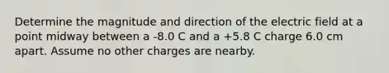 Determine the magnitude and direction of the electric field at a point midway between a -8.0 C and a +5.8 C charge 6.0 cm apart. Assume no other charges are nearby.