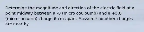 Determine the magnitude and direction of the electric field at a point midway between a -8 (micro couloumb) and a +5.8 (microcoulumb) charge 6 cm apart. Aassume no other charges are near by