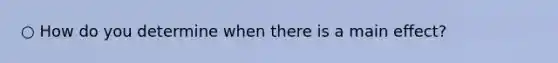 ○ How do you determine when there is a main effect?