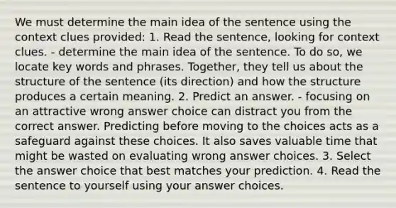 We must determine the main idea of the sentence using the context clues provided: 1. Read the sentence, looking for context clues. - determine the main idea of the sentence. To do so, we locate key words and phrases. Together, they tell us about the structure of the sentence (its direction) and how the structure produces a certain meaning. 2. Predict an answer. - focusing on an attractive wrong answer choice can distract you from the correct answer. Predicting before moving to the choices acts as a safeguard against these choices. It also saves valuable time that might be wasted on evaluating wrong answer choices. 3. Select the answer choice that best matches your prediction. 4. Read the sentence to yourself using your answer choices.